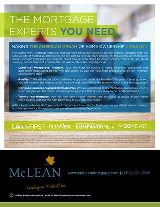 www.McLeanMortgage.com | (866) 670-2018
McLean Mortgage Corporation | NMLS ID: #99665 (www.nmlsconsumeraccess.org)
Visit with a MMC mortgage expert to find out more about our exclusive service options. Together with our
wide variety of mortgage alternatives we are able to provide more choices for those who are purchasing
homes. McLean Mortgage Corporation offers low or zero down payment options from FHA, VA, Rural
Housing, Fannie Mae and Freddie Mac, as well as State Housing Agencies.
• LoanFirst℠ Preapproval Program. Your first step for buying a home. Eliminate guesswork and
gain more negotiating power with the sellers as you get your loan preapproved by our in-house
underwriting staff. 1
• RateFlex℠. We will secure a low, fixed-rate for you and under our RateFlex℠ Program. If rates go down,
you will be given the lower rate with no extra cost. We will take the guesswork out of the rate equation. 2
• Mortgage Insurance Payment Eliminator Plus. Why pay additional costly mortgage insurance payments
when we give you the option of making one payment that is more likely to be tax deductible? 3
• Twenty Year Mortgage. Now you can have a lower interest rate and build up equity in your home
more quickly without the high payments of a 15-year mortgage.
With a local, in-house staff, we control the process from start to finish so that our clients can experience
first-in-class service throughout their entire home buying experience.
20YEARTHE
1.ALoanFirst℠Preapprovalisbasedupondocumentationsubmittedvoluntarilybytheconsumer.Oncethepropertyisidentified,afullapprovalcanbeissuedbaseduponthespecificdetailsofthetransactionandadeterminationbyMcLeanMortgageCorporationthatthefinancial
qualificationsoftheconsumerhavenotchanged.2.TheRateFlex℠programrequiresasmalldepositatapplicationwhichisappliedtoyourclosingcostsatsettlement.Youcanrelocktherateatnocostandwithnofurtherdepositonetimeonly.Theratelockmayoccuratanytime,
but no later than 10 days before the closing date. 3. Mortgage Insurance payments can be deductible as well in certain years, depending upon your income level. You should consult with a tax professional to find out whether you are eligible for these deductions. 3. Lender Paid
MortgageInsurancewouldbeprovidedthroughacompanychosenbyMcLeanMortgageCorporation.Yourinterestratemayvarybaseduponrequiredmortgageinsurancecoverage.Thisisnotacommitmenttolend.Certainrestrictionsmayapply.Notavailableforallprograms.
THE MORTGAGE
EXPERTS YOU NEED
MAKING THE AMERICAN DREAM OF HOME OWNERSHIP A REALITY
 