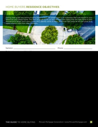 THE GUIDE TO HOME BUYING McLean Mortgage Corporation | www.McLeanMortgage.com
HOME BUYERS RESIDENCE OBJECTIVES
Having clear goals and communicating these to your real estate agent is an important step with regard to your
search for your dream home. This form is simple to fill out and will help your agent find the right home in your
desired price range. Don’t worry if you can’t identify some of these objectives right away as this just gives your
agent a bench mark from which to begin.
Name(s): ____________________________________________ Phone: ______________________________
Preferred Location and School System: __________________________________________________________
Preferred Distance From Residence:_______ Work:_______ Schools:_______
Type of Residence: Condo (Garden Style) Condo (High Rise)
Townhouse Single Family Home
Residence Features
Condition: New Excellent Good Fair Fixer-Upper
Number of Bedrooms:_______ Number of Baths:_______ Number of Finished Levels:_______
Separate Dining Room Separate Family Room Separate Living Room
Garage Finished Basement Size of Lot:__________
Residence or Community Amenities
Play Area for Children Quiet Street or Land for Play Pool Tennis Courts Club House
Desired Living Space:__________ Sq.Ft.
Desired Price Range:__________ Desired Payment Range:__________
The Two Most Important Features Cited Above
1.__________________________________________ 2. __________________________________________
Additional Comments Regarding Your Home Objectives:___________________________________________
__________________________________________________________________________________________
__________________________________________________________________________________________
__________________________________________________________________________________________
3
 