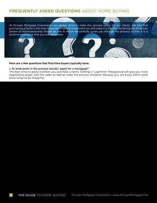 THE GUIDE TO HOME BUYING McLean Mortgage Corporation | www.McLeanMortgage.com
FREQUENTLY ASKED QUESTIONS ABOUT HOME BUYING
At McLean Mortgage Corporation we always strive to make the process easier for our clients. We feel that
purchasing a home is the most important financial investment you will make in a lifetime. Achieving the American
Dream of Homeownership should be one in which we carefully guide you through the process so that it is a
positive experience that you will remember.
Here are a few questions that first-time buyers typically have:
1. At what point in the process should I apply for a mortgage?
The best time to apply is before you purchase a home. Getting a “LoanFirst” Preapproval will give you more
negotiating power with the seller as well as make the process smoother because you will know within what
price range to be shopping.
2. How long will it take for our loan to be approved?
After you have submitted your application, loan approval typically takes just a few days if the documentation
we ask to be provided is complete. The more complete the information, the more quickly we can act.
3. What is the process after the loan is approved?
Assuming you have a sales contract signed for a new home, the next step is to make sure all conditions are
clear. Many of these conditions are standard and are provided by third parties, such as obtaining an appraisal
and clear title. The quicker these conditions are received, the smoother the settlement process.
4. What is the difference between a preapproval and prequalification?
A prequalification is an opinion on whether you are qualified for the mortgage and does not mean that
the information provided has been verified or the file has been underwritten. A preapproval means that the
relevant information has been verified and the file has been underwritten and approved. The file typically
would be approved subject to a ratified sales contract, satisfactory appraisal on the property selected and
locking in a rate and loan program.
5. When can I lock in a rate on the loan?
Typically you can lock in the rate after the application is complete and after a sales contract is ratified. Rates
change daily and sometimes more than one time per day and we can keep you informed as to how the markets
are changing.
6. How much money will I need at closing?
You will need money to cover the down payment and closing costs and escrows. The closing costs are itemized
on the Loan Estimate, a form required by the government that we will provide. From this number, you can
subtract your deposit that is being held by the Realtors and any closing cost credit paid for by the seller.
7. Can I borrow the money I need for closing, for example, place a charge on my credit card?
Each program is different with regard to how you can procure the funds necessary as well as the cash reserves
needed after closing. We advise you not to borrow any money until you close on your home, at least not
without talking to us first. A car or furniture purchase could change your qualification status.
6
 