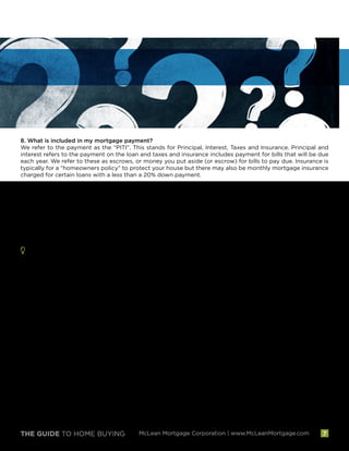 THE GUIDE TO HOME BUYING McLean Mortgage Corporation | www.McLeanMortgage.com 7
8. What is included in my mortgage payment?
We refer to the payment as the “PITI”. This stands for Principal, Interest, Taxes and Insurance. Principal and
interest refers to the payment on the loan and taxes and insurance includes payment for bills that will be due
each year. We refer to these as escrows, or money you put aside (or escrow) for bills to pay due. Insurance is
typically for a “homeowners policy” to protect your house but there may also be monthly mortgage insurance
charged for certain loans with a less than a 20% down payment.
9. Will I get a copy of the appraisal of the property?
Yes, you will be provided with a copy of your appraisal after our quality control review has confirmed the
appraisals' accuracy.
10. Will I get a copy of my credit report?
Yes, we will be able to provide you with a copy of your credit report which is provided by our credit provider. The
Fair Credit Reporting Act requires that this information cannot be shared with other parties to the transaction
and therefore it must be provided to you directly.
My Home Buying Questions and Notes:
__________________________________________________________________________________________
__________________________________________________________________________________________
__________________________________________________________________________________________
__________________________________________________________________________________________
__________________________________________________________________________________________
__________________________________________________________________________________________
__________________________________________________________________________________________
__________________________________________________________________________________________
__________________________________________________________________________________________
__________________________________________________________________________________________
__________________________________________________________________________________________
__________________________________________________________________________________________
__________________________________________________________________________________________
__________________________________________________________________________________________
 