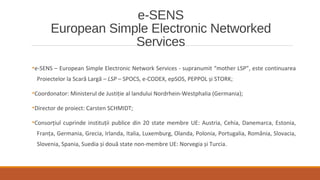e-SENS
European Simple Electronic Networked
Services
•e-SENS – European Simple Electronic Network Services - supranumit “mother LSP”, este continuarea
Proiectelor la Scară Largă – LSP – SPOCS, e-CODEX, epSOS, PEPPOL și STORK;
•Coordonator: Ministerul de Justiţie al landului Nordrhein-Westphalia (Germania);
•Director de proiect: Carsten SCHMIDT;
•Consorţiul cuprinde instituţii publice din 20 state membre UE: Austria, Cehia, Danemarca, Estonia,
Franţa, Germania, Grecia, Irlanda, Italia, Luxemburg, Olanda, Polonia, Portugalia, România, Slovacia,
Slovenia, Spania, Suedia și două state non-membre UE: Norvegia și Turcia.
 