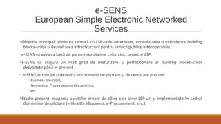 e-SENS
European Simple Electronic Networked
Services
•Obiectiv principal: alinierea tehnică cu LSP-urile anterioare, consolidarea și extinderea building
blocks-urilor și dezvoltarea infrastructurii pentru servicii publice interoperabile.
•e-SENS va avea ca bază de pornire rezultatele celor cinci proiecte LSP.
•e-SENS va asigura un înalt grad de maturizare și perfecționare al building blocks-urilor
dezvoltate până în prezent.
• e-SENS introduce și dezvoltă noi domenii de pilotare și de cercetare precum:
◦ Business life-cycle;
◦ Semantics, Processes and Documents;
◦ etc.;
•Stadiu prezent: maparea soluțiilor create de către cele cinci LSP-uri și implementate în cadrul
domeniilor de pilotare (e-Health, eBusiness, e-Procurement, etc.).
 