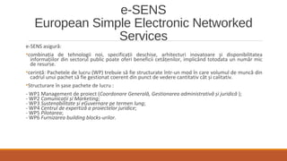e-SENS
European Simple Electronic Networked
Services
e-SENS asigură:
•combinația de tehnologii noi, specificații deschise, arhitecturi inovatoare și disponibilitatea
informațiilor din sectorul public poate oferi beneficii cetățenilor, implicând totodata un număr mic
de resurse.
•cerință: Pachetele de lucru (WP) trebuie să fie structurate într-un mod în care volumul de muncă din
cadrul unui pachet să fie gestionat coerent din punct de vedere cantitativ cât și calitativ.
•Structurare în șase pachete de lucru :
- WP1 Management de proiect (Coordonare Generală, Gestionarea administrativă și juridică );
- WP2 Comunicații și Marketing;
- WP3 Sustenabilitate și eGuvernare pe termen lung;
- WP4 Centrul de expertiză a proiectelor juridice;
- WP5 Pilotarea;
- WP6 Furnizarea building blocks-urilor.
 