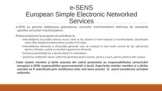 e-SENS
European Simple Electronic Networked
Services
e-SENS va permite deblocarea potențialului serviciilor transfrontaliere definirea de standarde
specifice serviciilor transfrontaliere.
Pilotul proiectului își propune să contribuie la:
◦ îmbunătățirea securității tehnice atunci când se fac afaceri la nivel național și transfrontalier, deschizând
calea către depășirea obstacolelor juridice în Europa;
◦ îmbunătățirea eficienței și eficacității generale care să conducă la mai multe servicii de tip self-service
pentru utilizator, având ca rezultat o guvernare eficientă;
◦ facilitarea posibilității de a derula afaceri în străinătate;
◦ sprijinirea cetățenilor atunci când trec granițele pentru turism, pentru a lucra, pentru diverse alte scopuri.
Toate statele membre și țările asociate din cadrul proiectului au responsabilitatea comunicării
mesajului e-SENS responsabililor guvernamentali si locali. Experiența statelor membre și a țărilor
asociate va fi valorificată prin reutilizarea celor mai bune practici în acord considerare cerințele
naționale.
 