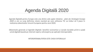 Agenda Digitală 2020
Agenda Digitală pentru Europa este una dintre cele șapte inițiative - pilot ale Strategiei Europa
2020 și are ca scop definirea rolului esențial pe care utilizarea TIC va trebui să îl joace în
realizarea obiectivelor Uniunii Europene pentru anul 2020.
Obiectivele generale al Agendei Digitale: beneficii economice și sociale durabile printr-o piață
unică digitală bazată pe internet rapid și ultrarapid și pe aplicații interoperabile.
INTEROPERABILITATEA ESTE CHEIA VIITORULUI!
 