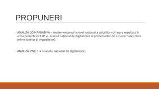 PROPUNERI
- ANALIZĂ COMPARATIVĂ – implementarea la nivel național a soluțiilor software rezultate în
urma proiectelor LSP vs. nivelul național de digitalizare al procedurilor de e-Guvernare (plata
online taxelor și impozitelor);
- ANALIZĂ SWOT a nivelului național de digitalizare;
 