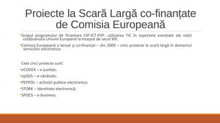 Proiecte la Scară Largă co-finanțate
de Comisia Europeană
•Scopul programului de finanțare CIP-ICT-PSP: utilizarea TIC în aspectele esențiale ale vieții
cetățeanului Uniunii Europene la început de secol XXI.
•Comisia Europeană a lansat și co-finanțat – din 2009 – cinci proiecte la scară largă în domeniul
serviciilor electronice.
Cele cinci proiecte sunt:
•eCODEX – e-justiție;
•epSOS – e-sănătate;
•PEPPOL – achiziții publice electronice;
•STORK – identitate electronică;
•SPOCS – e-business.
 