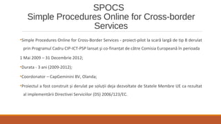 SPOCS
Simple Procedures Online for Cross-border
Services
•Simple Procedures Online for Cross-Border Services - proiect-pilot la scară largă de tip B derulat
prin Programul Cadru CIP-ICT-PSP lansat şi co-finanţat de către Comisia Europeană în perioada
1 Mai 2009 – 31 Decembrie 2012;
•Durata - 3 ani (2009-2012);
•Coordonator – CapGeminini BV, Olanda;
•Proiectul a fost construit și derulat pe soluţii deja dezvoltate de Statele Membre UE ca rezultat
al implementării Directivei Serviciilor (DS) 2006/123/EC.
 