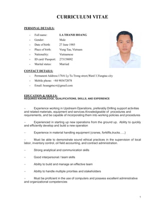 1
CURRICULUM VITAE
PERSONAL DETAILS:
- Full name: LA THANH HOANG
- Gender: Male
- Date of birth: 27 June 1985
- Place of birth: Vung Tau, Vietnam
- Nationality: Vietnamese
- ID card/ Passport: 273158092
- Marital status: Married
CONTACT DETAILS:
- Permanent Address:178/6 Ly Tu Trong street,Ward 3,Vungtau city
- Mobile phone: +84 903672078
- Email: hoangptscvt@gmail.com
EDUCATION & SKILLS:
REQUIRED KNOWLEDGE, QUALIFICATIONS, SKILLS, AND EXPERIENCE
 Experience working in Upstream Operations, preferably Drilling support activities
and related materials, equipment and services.Knowledgeable of procedures and
requirements, and be capable of incorporating them into working policies and procedures
 Experienced in starting up new operations from the ground up. Ability to quickly
and efficiently develop and build a new operation
 Experience in material handling equipment (cranes, forklifts,trucks…..)
 Must be able to demonstrate sound ethical practices in the supervision of local
labor, inventory control, oil field accounting, and contract administration.
 Strong analytical and communication skills
 Good interpersonal / team skills
 Ability to build and manage an effective team
 Ability to handle multiple priorities and stakeholders
 Must be proficient in the use of computers and possess excellent administrative
and organizational competencies
 