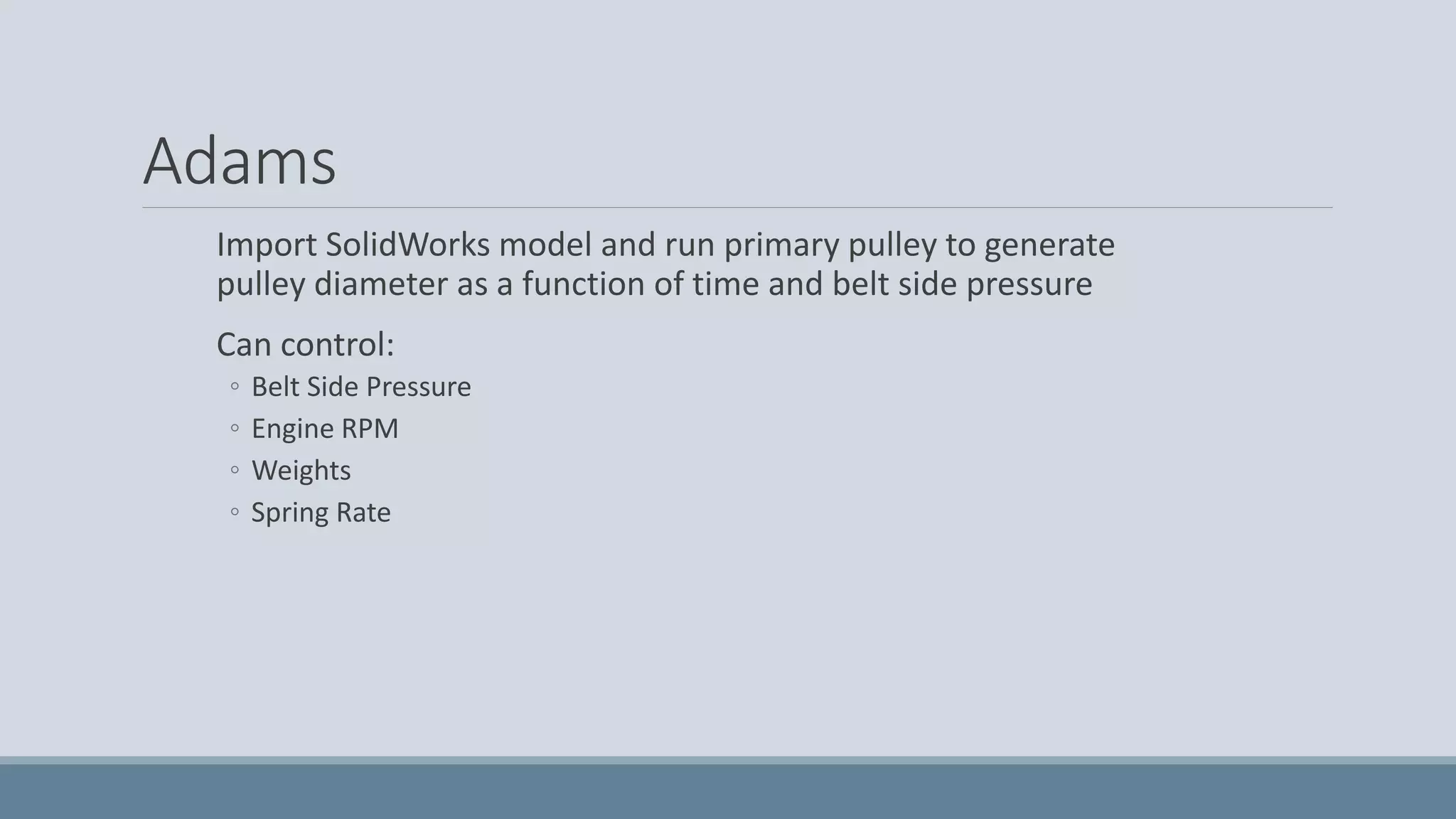 Adams
Import SolidWorks model and run primary pulley to generate
pulley diameter as a function of time and belt side pressure
Can control:
◦ Belt Side Pressure
◦ Engine RPM
◦ Weights
◦ Spring Rate
 