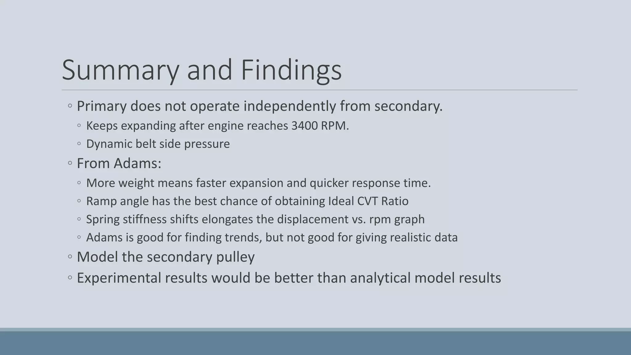 Summary and Findings
◦ Primary does not operate independently from secondary.
◦ Keeps expanding after engine reaches 3400 RPM.
◦ Dynamic belt side pressure
◦ From Adams:
◦ More weight means faster expansion and quicker response time.
◦ Ramp angle has the best chance of obtaining Ideal CVT Ratio
◦ Spring stiffness shifts elongates the displacement vs. rpm graph
◦ Adams is good for finding trends, but not good for giving realistic data
◦ Model the secondary pulley
◦ Experimental results would be better than analytical model results
 