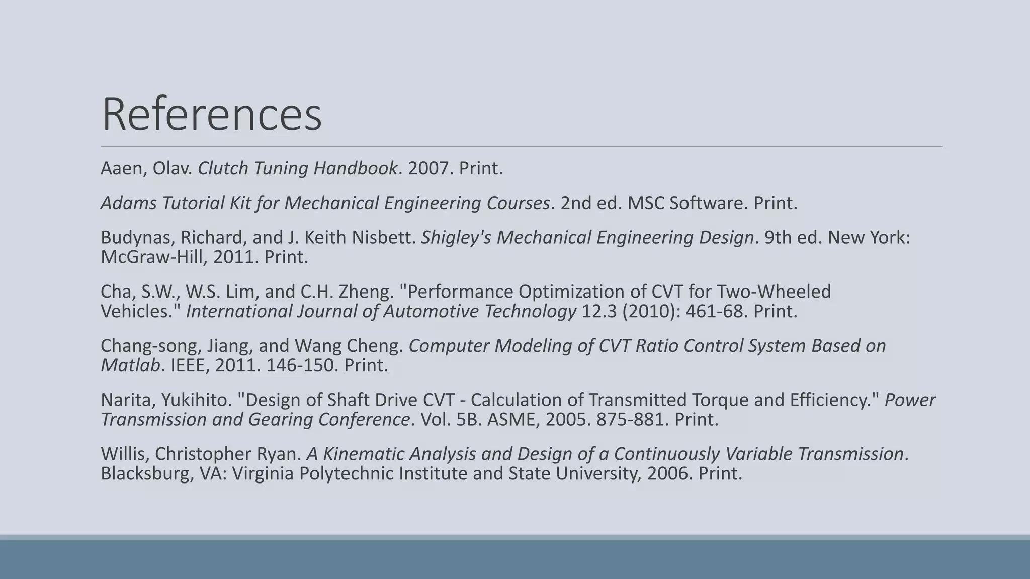 References
Aaen, Olav. Clutch Tuning Handbook. 2007. Print.
Adams Tutorial Kit for Mechanical Engineering Courses. 2nd ed. MSC Software. Print.
Budynas, Richard, and J. Keith Nisbett. Shigley's Mechanical Engineering Design. 9th ed. New York:
McGraw-Hill, 2011. Print.
Cha, S.W., W.S. Lim, and C.H. Zheng. "Performance Optimization of CVT for Two-Wheeled
Vehicles." International Journal of Automotive Technology 12.3 (2010): 461-68. Print.
Chang-song, Jiang, and Wang Cheng. Computer Modeling of CVT Ratio Control System Based on
Matlab. IEEE, 2011. 146-150. Print.
Narita, Yukihito. "Design of Shaft Drive CVT - Calculation of Transmitted Torque and Efficiency." Power
Transmission and Gearing Conference. Vol. 5B. ASME, 2005. 875-881. Print.
Willis, Christopher Ryan. A Kinematic Analysis and Design of a Continuously Variable Transmission.
Blacksburg, VA: Virginia Polytechnic Institute and State University, 2006. Print.
 