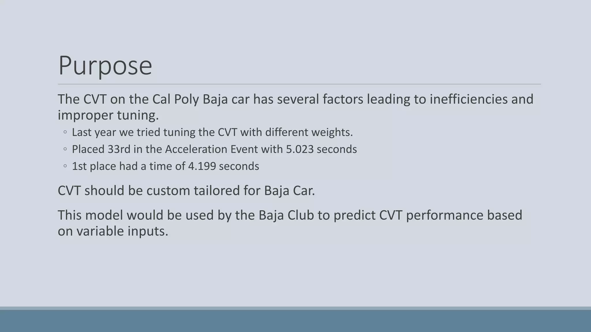 Purpose
The CVT on the Cal Poly Baja car has several factors leading to inefficiencies and
improper tuning.
◦ Last year we tried tuning the CVT with different weights.
◦ Placed 33rd in the Acceleration Event with 5.023 seconds
◦ 1st place had a time of 4.199 seconds
CVT should be custom tailored for Baja Car.
This model would be used by the Baja Club to predict CVT performance based
on variable inputs.
 