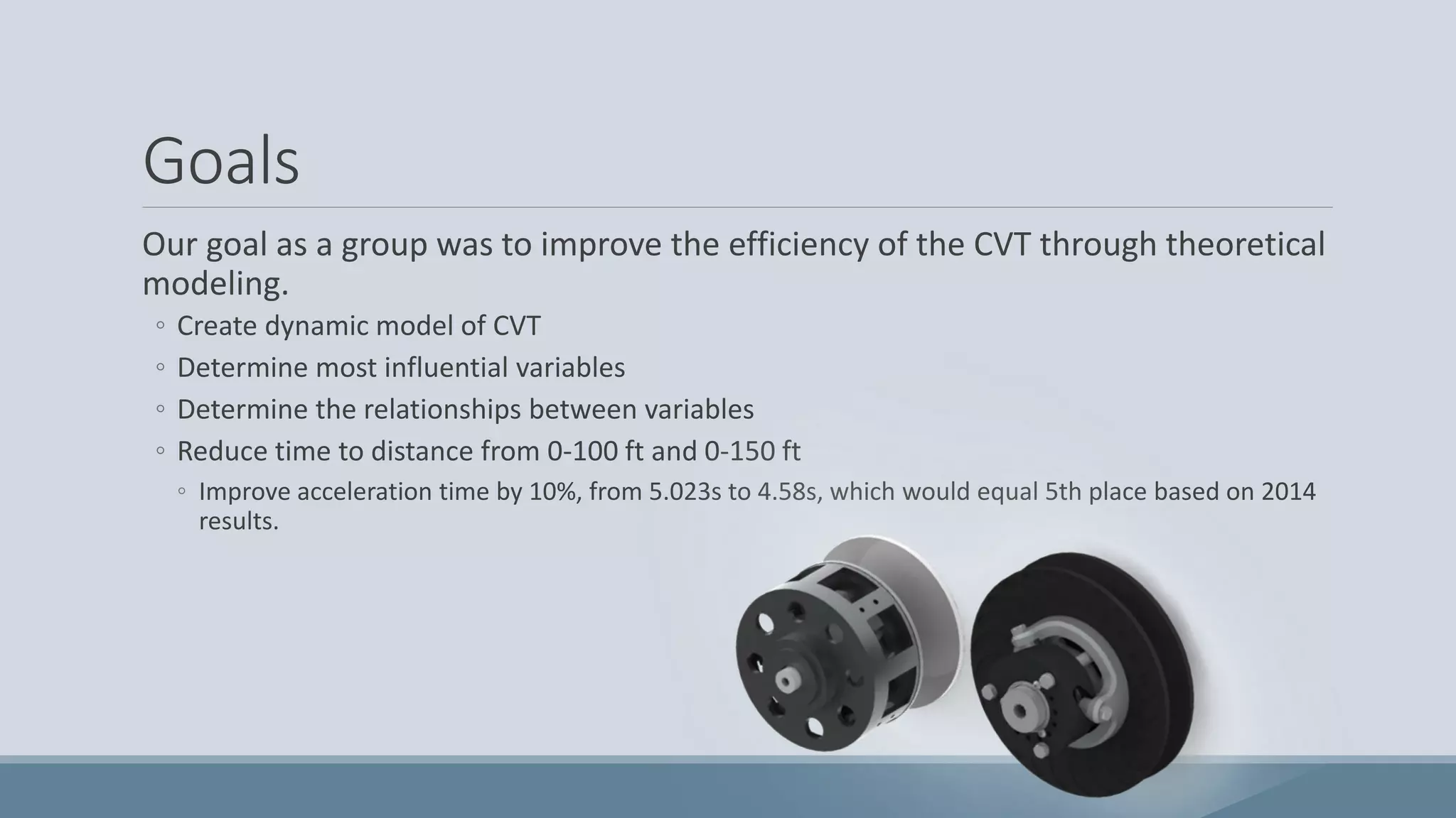 Goals
Our goal as a group was to improve the efficiency of the CVT through theoretical
modeling.
◦ Create dynamic model of CVT
◦ Determine most influential variables
◦ Determine the relationships between variables
◦ Reduce time to distance from 0-100 ft and 0-150 ft
◦ Improve acceleration time by 10%, from 5.023s to 4.58s, which would equal 5th place based on 2014
results.
 