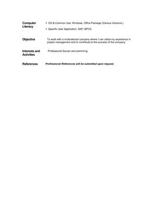 Computer 
Literacy 
ƒ OS & Common Use: Windows, Office Package (Various Versions.) 
ƒ Specific User Application: SAP, BPCS. 
Objective To work with a multinational company where I can utilize my experience in 
project management and to contribute to the success of the company. 
Interests and 
Activities 
Professional Soccer and swimming 
References Professional References will be submitted upon request. 
