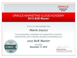 This is to acknowledge that
Marie Luszcz
has successfully completed and passed the curriculum
requirements and is thereby awarded accreditation as a
2015 B2B Master
Andrew Conlan
Senior Director, Product Training
Oracle Marketing Cloud Academy
ORACLE MARKETING CLOUD ACADEMY
2015 B2B Master
Awarded
December 17, 2015
 