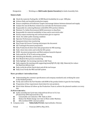 Designation : Working as a Shift Leader (Junior Executive) in Audio Assembly Unit.
Nature of job:
 Check the material, Packing Bin & SMD Board Availability for as per HMI plan
 Achieve Daily and monthly production targets
 Ensure completion of Production Targets and manage balance between demand and supply
 Analyze the man & Machine related issue and take the Permanent action
 Responsible for achieving Maintain with100% OTD and Zero Defects.
 Maintain 5’s, Safety Environment &ESD awareness in shop floor.
 Responsible for material availability in lines and to next work order
 Hourly output monitoring and communication give to superior
 Check the solder pallet cleaning condition
 Operator Performance monitoring
 Equipment down time monitoring
 New Project & Process Training and prepare the document
 OJT Training & Document preparation
 Daily Production & down time data preparation for MD meeting
 Daily down time entire and verify the EIS system
 EOHS document preparation and Risk analyzes hazards disposal
 Daily audit the 3C & 5S and scoring system
 Attending the Monthly performance Team Meeting
 New Model & New process monitoring
 Daily highlight the incoming rejection to IQC Team
 Daily organize the meeting with supporting team(PQIT,PE, IQC, OQC, Material) for reduce
the Rejection &Down time
 Daily verify the all the Check sheet and all the tool torque
 Daily Cross Verify the MES and SAP system
New product introduction:
 Understanding the customer specifications and company standards and, verifying the same
in the finished product.
 Verify and confirm the Part Number with BOM of the product before it goes for line loading.
 Preparation of line requirement check sheet for new products.
 Work Order Release & Follow up the Production Team to achieve the planned numbers on every
day.
Achievements:
 Audio assembly line Cycle time reduced from 60 sec to 51.3 sec
(Productivity UPH improved 60 to 70)
 Consumable cost reduction INR 5laks in 2014
 Reduce the Model change over time in Wave solder Machine.
 DOL Certified EOHS internal auditor
3. Company name : Nokia India Pvt Ltd, sriperumbudur, Chennai.
Period : From Jun 2009 to May 2014.
 