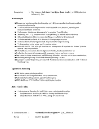 Designation : Working as a Shift Supervisor (Line Team Leader) in SMT Production
& Assembly Unit.
Nature of job:
Manage and monitor production line daily work & Ensure production line accomplish
production plan timely.
 To Facilitate continues improvement activities like Kaizen, Projects, Training and
motivation of Team members.
 Performance Monitoring & Appraisal of production Team Member.
 Attending the CFT (Cross functional Team ) Meeting to resolve the quality issue.
 Efficient utilization of the resources like Manpower, Material & Equipment.
 Evaluate rework quality & 5s in work area through regular audits
 Evaluate skill matrix for Operators & Responsible for on job training.
 To Analyze Corrective action and Preventive action.
Production line 5S, ESD, principle monitor and management & Improve and Sustain Systems
(QMS & EHS) requirements.
MFR /OEE and production abnormal problem handle, feedback and follow up
Production line material management & scrap cost control and improvement
New comer training arrangement and follow up & Conduct operator performance evaluation.
Monitoring and updating Attendance of employee using KRONOS.
To prepare standard operating procedure & Work instruction in co-ordination with Technical
training group.
Equipment handling:
DEK Solder paste printing machine.
Fuji-NXT M3S, M2 component Pick and place machine..
Automatic Optical Inspection ( Agilent Technologies)
ERSA (2/14 and 3/20 Hot flow) Reflow and Curing Machine
Achievements:
 Project done on Avoiding Archie H9300 camera missing and misalign.
 Project done on Avoiding WANA Pad damage and PWBA scrap
 Project done on Reduction of PWBA Scrap in Coral model.
2. Company name : Flextronics Technologies Pvt (Ltd), Chennai.
Period : Jul 2007 -Jan 2009
 