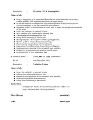 Designation : Technician (SMT & Assembly Line)
Nature of job:
 Ensures daily entries of all critical data like production output, downtime, performance
tracking, and back flush are done in a consistent accurate manner
 Directs and guides team members the effective way of leading production operators on
their activities based on the plan targeted by the production.
 Root cause analysis of the machines which have been scrapped and giving solutions to avoid
further scrap.
 Ensure the availability of materials for plan.
 Work load allocation & balancing on assembly area.
 Achieve the production target as per plan.
 Hourly defect monitoring in machine area.
 Making corrective action report for internal quality problem.
 Monitor quality of product during manufacturing.
 Monitoring the man, machine, material utilization.
 Preparation of work Instruction along with process Engineer
 Continuous improvement activities along with team members.
 Productivity improvements and achieving monthly target.
 Implementation of 5S in all working area
1. Company Name : LUCAS_TVS Pvt (Ltd), Pondicherry.
Period : June 2004 to June 2005
Designation : Production Trainee
Nature of job:
 Ensure the availability of materials for plan
 Achieve the production target as per plan.
 Continuous improvement activities along with team members.
 Implementation of 5S in all working area
 Hourly defect monitoring in machine area.
Declaration:
I hereby declare that the above mentioned particulars are true and
Correct to the best of my knowledge and belief.
Place: Chennai yours truly,
Date: M.Murugan
 
