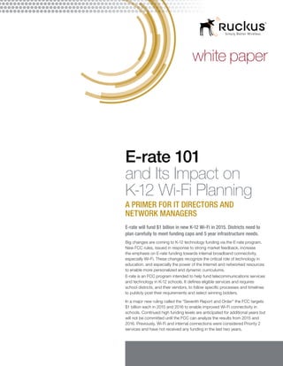 white paper
E-rate 101
and Its Impact on
K-12 Wi-Fi Planning
A PRIMER FOR IT DIRECTORS AND
NETWORK MANAGERS
E-rate will fund $1 billion in new K-12 Wi-Fi in 2015. Districts need to
plan carefully to meet funding caps and 5 year infrastructure needs.
Big changes are coming to K-12 technology funding via the E-rate program.
New FCC rules, issued in response to strong market feedback, increase
the emphasis on E-rate funding towards internal broadband connectivity,
especially Wi-Fi. These changes recognize the critical role of technology in
education, and especially the power of the Internet and networked resources
to enable more personalized and dynamic curriculums.
E-rate is an FCC program intended to help fund telecommunications services
and technology in K-12 schools. It defines eligible services and requires
school districts, and their vendors, to follow specific processes and timelines
to publicly post their requirements and select winning bidders.
In a major new ruling called the “Seventh Report and Order” the FCC targets
$1 billion each in 2015 and 2016 to enable improved Wi-Fi connectivity in
schools. Continued high funding levels are anticipated for additional years but
will not be committed until the FCC can analyze the results from 2015 and
2016. Previously, Wi-Fi and internal connections were considered Priority 2
services and have not received any funding in the last two years.
 