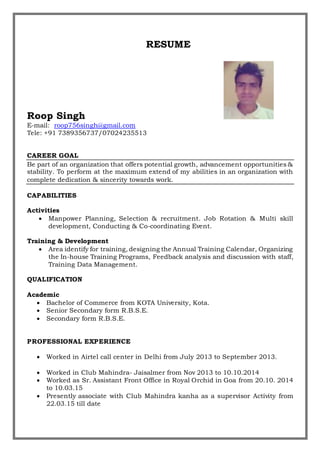 RESUME
Roop Singh
E-mail: roop756singh@gmail.com
Tele: +91 7389356737/07024235513
CAREER GOAL
Be part of an organization that offers potential growth, advancement opportunities &
stability. To perform at the maximum extend of my abilities in an organization with
complete dedication & sincerity towards work.
CAPABILITIES
Activities
 Manpower Planning, Selection & recruitment. Job Rotation & Multi skill
development, Conducting & Co-coordinating Event.
Training & Development
 Area identify for training, designing the Annual Training Calendar, Organizing
the In-house Training Programs, Feedback analysis and discussion with staff,
Training Data Management.
QUALIFICATION
Academic
 Bachelor of Commerce from KOTA University, Kota.
 Senior Secondary form R.B.S.E.
 Secondary form R.B.S.E.
PROFESSIONAL EXPERIENCE
 Worked in Airtel call center in Delhi from July 2013 to September 2013.
 Worked in Club Mahindra- Jaisalmer from Nov 2013 to 10.10.2014
 Worked as Sr. Assistant Front Office in Royal Orchid in Goa from 20.10. 2014
to 10.03.15
 Presently associate with Club Mahindra kanha as a supervisor Activity from
22.03.15 till date
 
