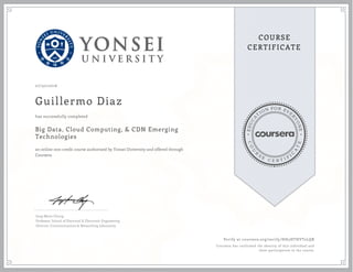EDUCA
T
ION FOR EVE
R
YONE
CO
U
R
S
E
C E R T I F
I
C
A
TE
COURSE
CERTIFICATE
07/30/2016
Guillermo Diaz
Big Data, Cloud Computing, & CDN Emerging
Technologies
an online non-credit course authorized by Yonsei University and offered through
Coursera
has successfully completed
Jong-Moon Chung
Professor, School of Electrical & Electronic Engineering
Director, Communications & Networking Laboratory
Verify at coursera.org/verify/HH5HTHVT2LQR
Coursera has confirmed the identity of this individual and
their participation in the course.
 