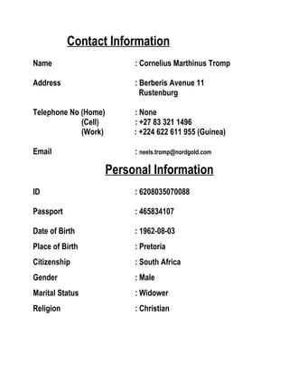 Contact Information
Name : Cornelius Marthinus Tromp
Address : Berberis Avenue 11
Rustenburg
Telephone No (Home) : None
(Cell) : +27 83 321 1496
(Work) : +224 622 611 955 (Guinea)
Email : neels.tromp@nordgold.com
Personal Information
ID : 6208035070088
Passport : 465834107
Date of Birth : 1962-08-03
Place of Birth : Pretoria
Citizenship : South Africa
Gender : Male
Marital Status : Widower
Religion : Christian
 