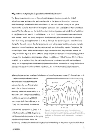 1
130166281
Figure 1- the primary amplitudes of the three orbital forcing
phenomena, the eccentricity amplitude is increasing according to
longer wavelength oscillations difficult (although not impossible) to
observe in the stratigraphic record (Herbert 1997; Elkibbi & Rial
2001)
Why are there multiple cycles of glaciations within the Quaternary?
The Quaternary represents one of the most exciting epochs for researchers in the field of
paleoclimatology, with extensive waxing and waning of the Northern Hemisphere ice sheets,
dramatic changes in the climate and characteristics of the Earth system. During the last glacial
maximum for example, the Northern Hemisphere ice masses were up to 15 times their current size.
Much of Northern Europe and the North American Continent was covered with 2-3km of ice (Mix et
al. 2001) lowering sea level by 123m (Ashkenazy et al. 2012). Temperatures during the glaciations
were about 6°C lower and during interglacials atmospheric CO2 concentrations were 80-100ppm
more than during glacials (Ashkenazy et al. 2012). Although the Quaternary was a time of massive
change for the earth system, the change came and went with a regular oscillation, leading many to
suggest an external mechanism was forcing the growth and decline of ice masses. Throughout the
Quaternary ice sheets waxed and waned with a periodicity of around 40kyr before 0.9Ma BP and
100kyr thereafter (figure 1) (Pisias & Moore 1981). These fluctuations are characterised by a gradual
buildup of ice sheet volume before a rapid collapse event (Denton 2000; Wallmann 2014), evidence
for which can be gathered from the marine and terrestrial stratigraphic record (Lisiecki & Raymo
2005). This essay will present some of the proposed mechanisms behind this, including Milankovitch
cycles (and associated variations of that hypothesis), the Thermohaline Circulation and sea ice.
Milankovitch cycles have long been hailed as the primary forcing agent on earth’s climate (Hays et al.
1976) and the hypothesis focuses on
the variation in insolation the earth
receives from the sun. This variation
occurs due to three phenomena,
obliquity, precession and eccentricity of
the earth’s orbit with periods of 23,000,
42,000, and approximately 100,000
years respectively (figure 1)(Hays et al.
1976). This cyclic change in the Earths
geometry has led to many (e.g Hays et al.
1976; Pisias & Moore 1981; Berger et al.
2005) to conclude that orbital forcing is the
key control on glaciation during the
Quaternary. One key caveat to this theory however is the change in the period of glacials from 40kyr
 