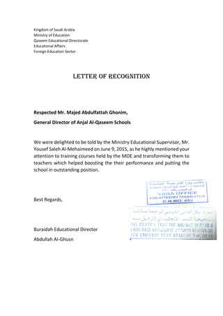 Kingdom of Saudi Arabia
Ministry of Education
Qaseem Educational Directorate
Educational Affairs
Foreign Education Sector
Letter of Recognition
Respected Mr. Majed Abdulfattah Ghonim,
General Director of Anjal Al-Qaseem Schools
We were delighted to be told by the Ministry Educational Supervisor, Mr.
Yousef Saleh Al-Mehaimeed on June 9, 2015, as he highly mentioned your
attention to training courses held by the MOE and transforming them to
teachers which helped boosting the their performance and putting the
school in outstanding position.
Best Regards,
Buraidah Educational Director
Abdullah Al-Ghusn
 