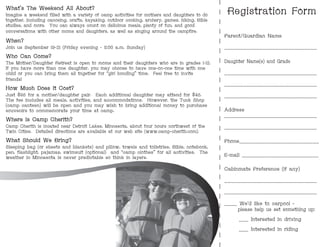 Registration Form
Parent/Guardian Name
_____________________________
Daughter Name(s) and Grade
_____________________________
_____________________________
_____________________________
Address
_____________________________
_____________________________
Phone_________________________
E-mail ________________________
Cabinmate Preference (if any)
_____________________________
_____________________________
____ We'd like to carpool -
please help us set something up:
___ Interested in driving
___ Interested in riding
What’s The Weekend All About?
Imagine a weekend filled with a variety of camp activities for mothers and daughters to do
together, including canoeing, crafts, kayaking, outdoor cooking, archery, games, hiking, Bible
studies, and more. You can always count on delicious meals, plenty of fun, and good
conversations with other moms and daughters, as well as singing around the campfire.
When?
Join us September 19-21 (Friday evening - 11:00 a.m. Sunday)
Who Can Come?
The Mother/Daughter Retreat is open to moms and their daughters who are in grades 1-12.
If you have more than one daughter, you may choose to have one-on-one time with one
child or you can bring them all together for “girl bonding” time. Feel free to invite
friends!
How Much Does it Cost?
Just $95 for a mother/daughter pair. Each additional daughter may attend for $45.
The fee includes all meals, activities, and accommodations. However, the Tuck Shop
(camp canteen) will be open and you may wish to bring additional money to purchase
souvenirs to commemorate your time at camp.
Where is Camp Cherith?
Camp Cherith is located near Detroit Lakes, Minnesota, about four hours northwest of the
Twin Cities. Detailed directions are available at our web site (www.camp-cherith.com).
What Should We Bring?
Sleeping bag (or sheets and blankets) and pillow, towels and toiletries, Bible, notebook,
pen, flashlight, pajamas, swimsuit (optional) and “camp clothes” for all activities. The
weather in Minnesota is never predictable so think in layers.
 