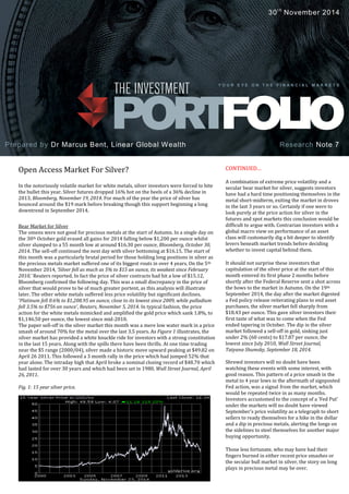 dsfs
18th
August 2014
CONTINUED…
A combination of extreme price volatility and a
secular bear market for silver, suggests investors
have had a hard time positioning themselves in the
metal short-midterm, exiting the market in droves
in the last 3 years or so. Certainly if one were to
look purely at the price action for silver in the
futures and spot markets this conclusion would be
difficult to argue with. Contrarian investors with a
global macro view on performance of an asset
class will customarily dig a bit deeper to identify
levers beneath market trends before deciding
whether to invest capital behind them.
It should not surprise these investors that
capitulation of the silver price at the start of this
month entered its first phase 2 months before
shortly after the Federal Reserve sent a shot across
the bows to the market in Autumn. On the 19th
September 2014, the day after the market digested
a Fed policy release reiterating plans to end asset
purchases, the silver market fell sharply from
$18.43 per ounce. This gave silver investors their
first taste of what was to come when the Fed
ended tapering in October. The dip in the silver
market followed a sell-off in gold, sinking just
under 2% (60 cents) to $17.87 per ounce, the
lowest since July 2010, Wall Street Journal,
Tatyana Shumsky, September 18, 2014.
Shrewd investors will no doubt have been
watching these events with some interest, with
good reason. This pattern of a price smash in the
metal to 4 year lows in the aftermath of signposted
Fed action, was a signal from the market, which
would be repeated twice in as many months.
Investors accustomed to the concept of a 'Fed Put'
under the markets will no doubt have viewed
September’s price volatility as a telegraph to short
sellers to ready themselves for a hike in the dollar
and a dip in precious metals, alerting the longs on
the sidelines to steel themselves for another major
buying opportunity.
Those less fortunate, who may have had their
fingers burned in either recent price smashes or
the secular bull market in silver, the story on long
plays in precious metal may be over.
Open Access Market For Silver?
In the notoriously volatile market for white metals, silver investors were forced to bite
the bullet this year. Silver futures dropped 16% hot on the heels of a 36% decline in
2013, Bloomberg, November 19, 2014. For much of the year the price of silver has
bounced around the $19 mark before breaking though this support beginning a long
downtrend in September 2014.
Bear Market for Silver
The omens were not good for precious metals at the start of Autumn. In a single day on
the 30th October gold erased all gains for 2014 falling below $1,200 per ounce whilst
silver slumped to a 55 month low at around $16.30 per ounce, Bloomberg, October 30,
2014. The sell-off continued the next day with silver bottoming at $16.15. The start of
this month was a particularly brutal period for those holding long positions in silver as
the precious metals market suffered one of its biggest routs in over 4 years. On the 5th
November 2014, ‘Silver fell as much as 5% to $15 an ounce, its weakest since February
2010,’ Reuters reported. In fact the price of silver contracts had hit a low of $15.12,
Bloomberg confirmed the following day. This was a small discrepancy in the price of
silver that would prove to be of much greater portent, as this analysis will illustrate
later. The other white metals suffered less price volatility but significant declines.
‘Platinum fell 0.6% to $1,208.95 an ounce, close to its lowest since 2009, while palladium
fell 3.5% to $756 an ounce’, Reuters, November 5, 2014. In typical fashion, the price
action for the white metals mimicked and amplified the gold price which sank 1.8%, to
$1,146.50 per ounce, the lowest since mid-2010.
The paper sell-off in the silver market this month was a mere low water mark in a price
smash of around 70% for the metal over the last 3.5 years. As Figure 1 illustrates, the
silver market has provided a white knuckle ride for investors with a strong constitution
in the last 15 years. Along with the spills there have been thrills. At one time trading
near the $5 range (2000/04), silver made a historic move upward peaking at $49.82 on
April 26 2011. This followed a 3 month rally in the price which had jumped 52% that
year alone. The intraday high that April broke a nominal closing record of $48.70 which
had lasted for over 30 years and which had been set in 1980, Wall Street Journal, April
26, 2011.
Fig. 1: 15 year silver price.
.
Prepared by Dr Marcus Bent, Linear Global Wealth
Y O U R E Y E O N T H E F I N A N C I A L M A R K E T S
30th
November 2014
Research Note 7
 