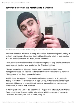 13/06/2016 9:07 pmTerror at the core of this horror killing in Orlando | HeraldSun
Page 1 of 5http://www.heraldsun.com.au/news/opinion/terror-at-the-core-of-…-killing-in-orlando/news-story/22db01e5abbcae3b47507a4f1136aaec
Terror at the core of this horror killing in Orlando
Omar Mateen has been named as the Orlando nightclub mass killer. Picture: AFP
WHEN an incident is described as being the deadliest mass shooting in US history, it
is clearly very big news. Describing it as the biggest terrorist attack in America since
9/11 lifts it to another level. But was it, in fact, terrorism?
The question of motivation matters because knowing how to stop other such attacks
hangs on understanding what was behind the Orlando shootings.
What we know of Omar Mateen is that he was homophobic and had anger
management issues. His ﬁrst wife said she left him only months after they married in
2009 because of his violent abusive behaviour.
And his father has spoken of him recently confronting a gay couple whose public
display of aﬀection had provoked him to rage. Clearly, Mateen’s callous shooting of
more than 100 people in a gay nightclub certainly was a deliberate, cold-blooded
crime driven, at least in part, by hatred.
In that respect, what Mateen did resembles the August 2012 attack by Wade Michael
Page, a discharged American soldier who entered a Sikh gurudwara, or temple, in
Oak Creek, Wisconsin, and shot 10 Sikhs, killing six.
 