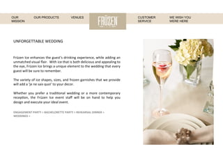 UNFORGETTABLE	
  WEDDING	
  
Früzen	
  Ice	
  enhances	
  the	
  guest’s	
  drinking	
  experience,	
  while	
  adding	
  an	
  
unmatched	
  visual	
  ﬂair.	
  	
  With	
  ice	
  that	
  is	
  both	
  delicious	
  and	
  appealing	
  to	
  
the	
  eye,	
  Früzen	
  Ice	
  brings	
  a	
  unique	
  element	
  to	
  the	
  wedding	
  that	
  every	
  
guest	
  will	
  be	
  sure	
  to	
  remember.	
  
	
  
The	
  variety	
  of	
  ice	
  shapes,	
  sizes,	
  and	
  frozen	
  garnishes	
  that	
  we	
  provide	
  
will	
  add	
  a	
  ‘je	
  ne	
  sais	
  quoi’	
  to	
  your	
  decor.	
  
	
  
Whether	
   you	
   prefer	
   a	
   tradi:onal	
   wedding	
   or	
   a	
   more	
   contemporary	
  
recep:on,	
   the	
   Früzen	
   Ice	
   event	
   staﬀ	
   will	
   be	
   on	
   hand	
   to	
   help	
   you	
  
design	
  and	
  execute	
  your	
  ideal	
  event.	
  
ENGAGEMENT	
  PARTY	
  >	
  BACHELORETTE	
  PARTY	
  >	
  REHEARSAL	
  DINNER	
  >	
  
WEDDINGS	
  >	
  
WE WISH YOU
WERE HERE
OUR
MISSION
OUR PRODUCTS VENUES CUSTOMER
SERVICE
 