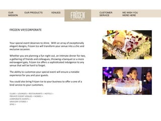FRÜZEN	
  VIP/CORPORATE	
  
Your	
  special	
  event	
  deserves	
  to	
  shine.	
  	
  With	
  an	
  array	
  of	
  excep:onally	
  
elegant	
  designs,	
  Früzen	
  Ice	
  will	
  transform	
  your	
  venue	
  into	
  a	
  chic	
  and	
  
exclusive	
  occasion.	
  
	
  
Whether	
  you	
  are	
  planning	
  a	
  fun	
  night	
  out,	
  an	
  in:mate	
  dinner	
  for	
  two,	
  
a	
  gathering	
  of	
  friends	
  and	
  colleagues,	
  throwing	
  a	
  banquet	
  or	
  a	
  more	
  
extravagant	
  gala,	
  Früzen	
  Ice	
  oﬀers	
  a	
  sophis:cated	
  indulgence	
  to	
  any	
  
venue	
  that	
  will	
  be	
  hard	
  to	
  forget.	
  
	
  
The	
  ability	
  to	
  customize	
  your	
  special	
  event	
  will	
  ensure	
  a	
  notable	
  
experience	
  for	
  you	
  and	
  your	
  guests.	
  
	
  
You	
  could	
  also	
  bring	
  Früzen	
  Ice	
  to	
  your	
  business	
  to	
  oﬀer	
  a	
  one	
  of	
  a	
  
kind	
  service	
  to	
  your	
  customers.	
  
	
  
	
  
CLUBS	
  >	
  LOUNGES	
  >	
  RESTAURANTS	
  >	
  HOTELS	
  >	
  	
  
PRIVATE	
  EVENT	
  VENUES	
  >	
  HOMES	
  >	
  
CORPORATE	
  EVENTS	
  >	
  	
  
GROCERY	
  STORES	
  >	
  
SPAS	
  >	
  
	
  
WE WISH YOU
WERE HERE
OUR
MISSION
OUR PRODUCTS VENUES CUSTOMER
SERVICE
 