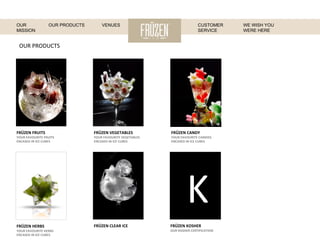 OUR	
  PRODUCTS	
  
FRÜZEN	
  FRUITS	
  
YOUR	
  FAVOURITE	
  FRUITS	
  
ENCASED	
  IN	
  ICE	
  CUBES	
  
K
FRÜZEN	
  VEGETABLES	
  
YOUR	
  FAVOURITE	
  VEGETABLES	
  
ENCASED	
  IN	
  ICE	
  CUBES	
  
FRÜZEN	
  CANDY	
  
YOUR	
  FAVOURITE	
  CANDIES	
  
ENCASED	
  IN	
  ICE	
  CUBES	
  
FRÜZEN	
  KOSHER	
  
OUR	
  KOSHER	
  CERTIFICATION	
  
FRÜZEN	
  CLEAR	
  ICE	
  FRÜZEN	
  HERBS	
  
YOUR	
  FAVOURITE	
  HERBS	
  
ENCASED	
  IN	
  ICE	
  CUBES	
  
WE WISH YOU
WERE HERE
OUR
MISSION
OUR PRODUCTS VENUES CUSTOMER
SERVICE
 