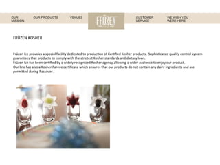 FRÜZEN	
  KOSHER	
  
Früzen	
  Ice	
  provides	
  a	
  special	
  facility	
  dedicated	
  to	
  produc:on	
  of	
  Cer:ﬁed	
  Kosher	
  products.	
  	
  Sophis:cated	
  quality	
  control	
  system	
  
guarantees	
  that	
  products	
  to	
  comply	
  with	
  the	
  strictest	
  Kosher	
  standards	
  and	
  dietary	
  laws.	
  
Früzen	
  Ice	
  has	
  been	
  cer:ﬁed	
  by	
  a	
  widely	
  recognized	
  Kosher	
  agency	
  allowing	
  a	
  wider	
  audience	
  to	
  enjoy	
  our	
  product.	
  
Our	
  line	
  has	
  also	
  a	
  Kosher	
  Pareve	
  cer:ﬁcate	
  which	
  ensures	
  that	
  our	
  products	
  do	
  not	
  contain	
  any	
  dairy	
  ingredients	
  and	
  are	
  
permi[ed	
  during	
  Passover.	
  
	
  
WE WISH YOU
WERE HERE
OUR
MISSION
OUR PRODUCTS VENUES CUSTOMER
SERVICE
 