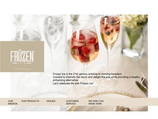 Früzen Ice is the 21st century antidote to drinking boredom.
Created to intensify the decor and delight the eye while providing a healthy
enhancing alternative.
Let’s celebrate life with Früzen Ice!
WE WISH YOU
WERE HERE
OUR
MISSION
OUR PRODUCTS VENUES CUSTOMER
SERVICE
 