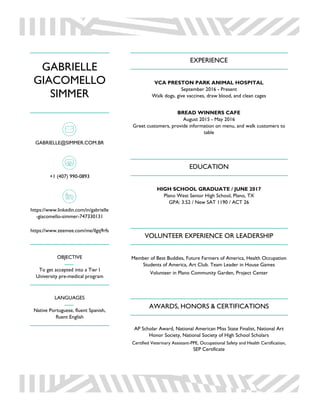 GABRIELLE
GIACOMELLO
SIMMER
GABRIELLE@SIMMER.COM.BR
+1 (407) 990-0893
https://www.linkedin.com/in/gabrielle
-giacomello-simmer-747330131
https://www.zeemee.com/me/llgq9rfs
OBJECTIVE
To get accepted into a Tier I
University pre-medical program
LANGUAGES
Native Portuguese, fluent Spanish,
fluent English
EXPERIENCE
VCA PRESTON PARK ANIMAL HOSPITAL
September 2016 - Present
Walk dogs, give vaccines, draw blood, and clean cages
BREAD WINNERS CAFE
August 2015 - May 2016
Greet customers, provide information on menu, and walk customers to
table
EDUCATION
HIGH SCHOOL GRADUATE / JUNE 2017
Plano West Senior High School, Plano, TX
GPA: 3.52 / New SAT 1190 / ACT 26
VOLUNTEER EXPERIENCE OR LEADERSHIP
Member of Best Buddies, Future Farmers of America, Health Occupation
Students of America, Art Club. Team Leader in House Games
Volunteer in Plano Community Garden, Project Center
AWARDS, HONORS & CERTIFICATIONS
AP Scholar Award, National American Miss State Finalist, National Art
Honor Society, National Society of High School Scholars
Certified Veterinary Assistant-PPE, Occupational Safety and Health Certification,
SEP Certificate
 