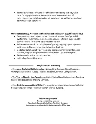  Tested database software for efficiency and compatibility with
interfacing applications. Troubleshot software transfers of
interconnecting databases via end user tools as well as higher level
administration software.
UnitedStates Navy, Network andCommunications expert 10/2003to10/2008
 Computer systemship to shore communications: Configured IT
systems for external communication use, resulting in over 10,000
successful sessions with 99% data reliability.
 Enhanced network security, by configuring cryptographic systems,
anti-virus software, intrusion detection devices.
 Updated databases by developing a comprehensive maintenance
routine, by planning incremental checks for system integrity.
 Performed routine security audits.
 Held a Top Secret Clearance.
Professional Summary
- Extensive Technical Skillsincluding: Networking, Routers: Cisco ASA series,
Watchguard, Switches (Cisco), IncidentResponse, FirewallConfiguration.
- Ten Years of LeadershipExperience: United States Navy Division Lead, Territory
Leader at Videojet Field Training Services.
- Excellent Communications Skills: Presentation of Information to non-technical
background personnel; Technical Trainer; Morale Building.
Previous Experience
Ran my own painting company
Associate in Sales and Retail, Sam Ash Music Company.
Accounts recoverable and distribution specialist, Office Max
 