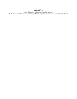 Education
B.S. – Bachelors of Science, Drexel University.
Graduate of Naval Submarine School; Information Dominance School; Navel Leadership for Leading Petty Officers
 