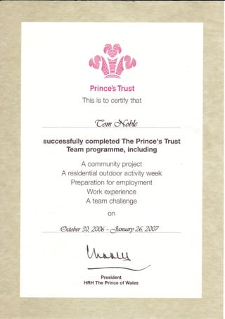 aN
,,,ClffiRN
Prince's Trust
This is to certify that
Gom Xobb
successfully completed The Prince's Trust
Team programme, including
A community project
A residential outdoor activity week
Preparation for employment
Work experience
A team challenge
on
@cabr302006-ee 2^ ^ -
M
President
HRH The Prince of Wales
I
 