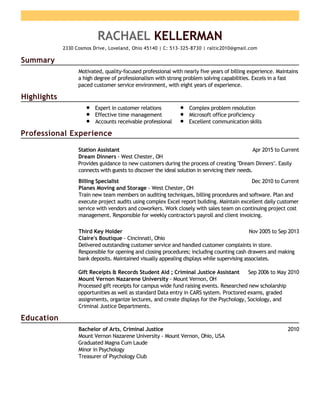 Summary
Highlights
Professional Experience
Education
RACHAEL KELLERMAN
2330 Cosmos Drive, Loveland, Ohio 45140 | C: 513-325-8730 | raltic2010@gmail.com
Motivated, quality-focused professional with nearly five years of billing experience. Maintains
a high degree of professionalism with strong problem solving capabilities. Excels in a fast
paced customer service environment, with eight years of experience.
Expert in customer relations
Effective time management
Accounts receivable professional
Complex problem resolution
Microsoft office proficiency
Excellent communication skills
Apr 2015 to CurrentStation Assistant
Dream Dinners - West Chester, OH
Provides guidance to new customers during the process of creating "Dream Dinners". Easily
connects with guests to discover the ideal solution in servicing their needs.
Dec 2010 to CurrentBilling Specialist
Planes Moving and Storage - West Chester, OH
Train new team members on auditing techniques, billing procedures and software. Plan and
execute project audits using complex Excel report building. Maintain excellent daily customer
service with vendors and coworkers. Work closely with sales team on continuing project cost
management. Responsible for weekly contractor's payroll and client invoicing.
Nov 2005 to Sep 2013Third Key Holder
Claire's Boutique - Cincinnati, Ohio
Delivered outstanding customer service and handled customer complaints in store.
Responsible for opening and closing procedures; including counting cash drawers and making
bank deposits. Maintained visually appealing displays while supervising associates.
Sep 2006 to May 2010Gift Receipts & Records Student Aid ; Criminal Justice Assistant
Mount Vernon Nazarene University - Mount Vernon, OH
Processed gift receipts for campus wide fund raising events. Researched new scholarship
opportunities as well as standard Data entry in CARS system. Proctored exams, graded
assignments, organize lectures, and create displays for the Psychology, Sociology, and
Criminal Justice Departments.
2010Bachelor of Arts, Criminal Justice
Mount Vernon Nazarene University - Mount Vernon, Ohio, USA
Graduated Magna Cum Laude
Minor in Psychology
Treasurer of Psychology Club
 