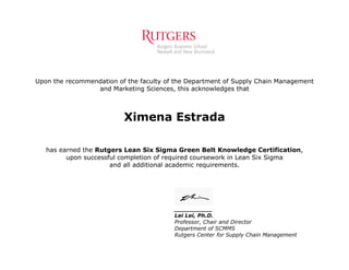 Upon the recommendation of the faculty of the Department of Supply Chain Management
and Marketing Sciences, this acknowledges that
Ximena Estrada
has earned the Rutgers Lean Six Sigma Green Belt Knowledge Certification,
upon successful completion of required coursework in Lean Six Sigma
and all additional academic requirements.
__________
Lei Lei, Ph.D.
Professor, Chair and Director
Department of SCMMS
Rutgers Center for Supply Chain Management
 