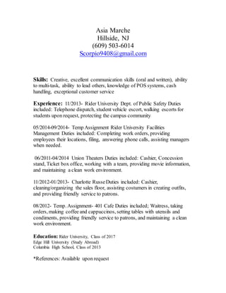Asia Marche
Hillside, NJ
(609) 503-6014
Scorpio9408@gmail.com
Skills: Creative, excellent communication skills (oral and written), ability
to multi-task, ability to lead others, knowledge of POS systems, cash
handling, exceptional customer service
Experience: 11/2013- Rider University Dept. of Public Safety Duties
included: Telephone dispatch, student vehicle escort, walking escorts for
students upon request, protecting the campus community
05/2014-09/2014- Temp Assignment Rider University Facilities
Management Duties included: Completing work orders, providing
employees their locations, filing, answering phone calls, assisting managers
when needed.
06/2011-04/2014 Union Theaters Duties included: Cashier, Concession
stand, Ticket box office, working with a team, providing movie information,
and maintaining a clean work environment.
11/2012-01/2013- Charlotte RusseDuties included: Cashier,
cleaning/organizing the sales floor, assisting costumers in creating outfits,
and providing friendly service to patrons.
08/2012- Temp. Assignment- 401 Cafe Duties included; Waitress, taking
orders, making coffee and cappuccinos, setting tables with utensils and
condiments, providing friendly service to patrons, and maintaining a clean
work environment.
Education: Rider University, Class of 2017
Edge Hill University (Study Abroad)
Columbia High School, Class of 2013
*References: Available upon request
 