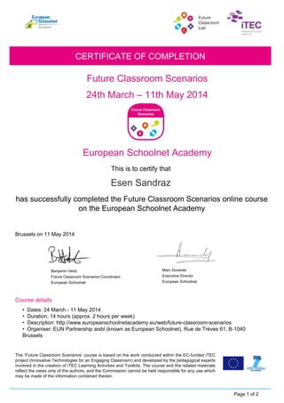 Esen Sandraz
Future Classroom Scenarios
Benjamin Hertz
Future Classroom Scenarios Coordinator
24th March – 11th May 2014
CERTIFICATE OF COMPLETION
European Schoolnet Academy
This is to certify that
has successfully completed the Future Classroom Scenarios online course
on the European Schoolnet Academy
Brussels on 11 May 2014
Course details
Page 1 of 2
The ‘Future Classroom Scenarios’ course is based on the work conducted within the EC-funded iTEC
project (Innovative Technologies for an Engaging Classroom) and developed by the pedagogical experts
involved in the creation of iTEC Learning Activities and Toolkits. The course and the related materials
reflect the views only of the authors, and the Commission cannot be held responsible for any use which
may be made of the information contained therein.
• Dates: 24 March - 11 May 2014
• Duration: 14 hours (approx. 2 hours per week)
• Description: http://www.europeanschoolnetacademy.eu/web/future-classroom-scenarios
• Organiser: EUN Partnership aisbl (known as European Schoolnet), Rue de Trèves 61, B-1040
Brussels
European Schoolnet
Executive Director
European Schoolnet
Marc Durando
 