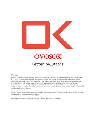Ovosok
Better Solutions
Portrait
Ovosok – Better Solutions ist ein junges Unternehmen, welches sich als Ziel gesetzt hat, ein Netzwerk
für KMUs zu erschaffen, welches bei der Akquisition von neuen Projekten hilft. Um dieses Ziel zu
erreichen, arbeitet Ovosok auf der einen Seite mit Partnern aus den unterschiedlichsten Branchen
zusammen und hilft Ihnen dabei, qualitative Unternehmen für ihre Projekte zu finden. Auf der
anderen Seite bewertet Ovosok die Unternehmen und erstellt Qualitätsnachweise, die als Referenz für
zukünftige Arbeiten dienen.
Unsere Vision, einen besseren Arbeitsmarkt zu erstellen, indem Qualität den Preis bestimmt, motiviert
uns täglich zu neuen Höchstleistungen.
Lesen Sie weiter um mehr über Ovosok – Better Solutions zu erfahren.
 