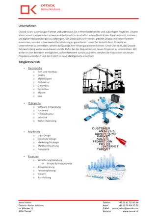 OVOSOK
Better Solutions
Jetmir Halimi Telefon: +41 (0) 61 723 03 34
Ovosok – Better Solutions Natel: +41 (0) 79 426 72 20
Im Wilacker 11 E-Mail: jetmir.halimi@ovosok.com
4106 Therwil Website: www.ovosok.ch
Unternehmen
Ovosok ist ein zuverlässiger Partner und unterstützt Sie in Ihren bestehenden und zukünftigen Projekten. Unsere
Vision, einen transparenten schweizer Arbeitsmarkt zu erschaffen indem Qualität den Preis bestimmt, motiviert
uns täglich höchstleistungen zu vollbringen. Um Dieses Ziel zu erreichen, arbeitet Ovosok mit vielen Partnern
zusammen, um eine schweizweite Dienstleistung zu garantieren. Unser Ziel besteht darin, Projekte an
Unternehmen zu vermitteln, welche die Qualität Ihrer Arbeit garantieren können. Unser Ziel ist es, das Ovosok-
Netzwerk stetig weiter auszubauen und die KMUs bei der Akquisition von neuen Projekten zu unterstützen. Wir
wollen es den Betrieben ermöglichen, auf ein Netzwerk zurück zu greifen, welches die Akquisition von neuen
Projekten unterstützt und den Eintritt in neue Marktgebiete erleichtert.
Tätigkeitsbereich
- Baubranche
o Tief- und Hochbau
o Elektro
o Maler/Gipser
o Architektur
o Gartenbau
o Gerüstbau
o Maurer
o usw.
- IT-Branche
o Software-Entwicklung
o Hardware
o IT-Infrastruktur
o Industrie
o Web-Entwicklung
- Marketing
o Logo-Design
o Corporate-Design
o Marketing-Strategie
o Marktuntersuchung
o Preispolitik
- Finanzen
o Versicherungsberatung
 Private & Institutionelle
o Anlageberatung
o Pensionsplanung
o Steuern
o Buchhaltung
 