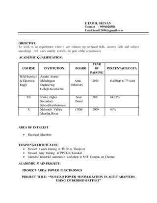 E.TAMIL SELVAN
Contact : 9994028584
Email:tamil.2694@gmail.com
OBJECTIVE
To work in an organization where I can enhance my technical skills, creative skills and subject
knowledge , will work smartly towards the goal of the organization.
ACADEMIC QUALIFICATION:
COURSE INSTITUTION BOARD
YEAR
OF
PASSING
PERCENTAGE/CGPA
B.E(Electrical
& Electronic
Engg)
Anjalai Ammal
Mahalingam
Engineering
College,Kovilvenni
Anna
University
2015 6.408(up to 7th sem)
XII Native Higher
Secondary
School,Kumbakonam
State
Board
2011 84.25%
X Maharishi Vidhya
Mandhir,Hosur
CBSE 2009 80%
AREA OF INTEREST
 Electrical Machines
TRAININGCERTIFICATES:
 Pursued 1 week training in TNEB in Thanjavur
 Pursued 1day training in PPCL in Karaikal
 Attended industrial automation workshop in MIT Campus on Chennai
ACADEMIC MAIN PROJECT:
PROJECT AREA: POWER ELECTRONICS
PROJECT TITLE: “NO LOAD POWER MINIMAIZATION IN AC/DC ADAPTERS
USING EMBEDDED BATTERY”
 