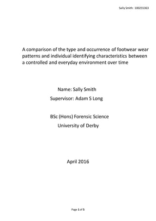 Sally Smith: 100255363
Page 1 of 5
A comparison of the type and occurrence of footwear wear
patterns and individual identifying characteristics between
a controlled and everyday environment over time
Name: Sally Smith
Supervisor: Adam S Long
BSc (Hons) Forensic Science
University of Derby
April 2016
 