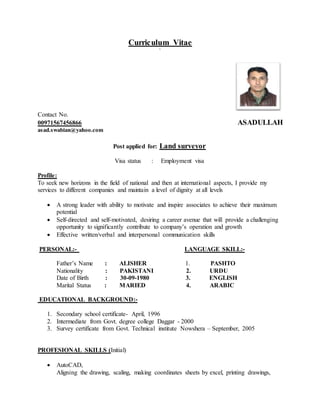 Curriculum Vitae
`
Contact No.
00971567456866 ASADULLAH
asad.swabian@yahoo.com
Post applied for: Land surveyor
Visa status : Employment visa
Profile:
To seek new horizons in the field of national and then at international aspects, I provide my
services to different companies and maintain a level of dignity at all levels
 A strong leader with ability to motivate and inspire associates to achieve their maximum
potential
 Self-directed and self-motivated, desiring a career avenue that will provide a challenging
opportunity to significantly contribute to company’s operation and growth
 Effective written/verbal and interpersonal communication skills
PERSONAL:- LANGUAGE SKILL:-
Father’s Name : ALISHER 1. PASHTO
Nationality : PAKISTANI 2. URDU
Date of Birth : 30-09-1980 3. ENGLISH
Marital Status : MARIED 4. ARABIC
EDUCATIONAL BACKGROUND:-
1. Secondary school certificate- April, 1996
2. Intermediate from Govt. degree college Daggar - 2000
3. Survey certificate from Govt. Technical institute Nowshera – September, 2005
PROFESIONAL SKILLS (Initial)
 AutoCAD,
Aligning the drawing, scaling, making coordinates sheets by excel, printing drawings,
 